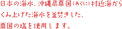 日本の海水、沖縄県粟国（あぐに）村近海からくみ上げた海水を釜焚きした、粟国の塩を使用します。